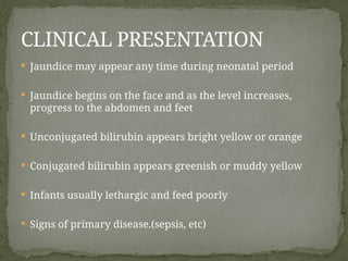  Jaundice may appear any time during neonatal period
 Jaundice begins on the face and as the level increases,
progress to the abdomen and feet
 Unconjugated bilirubin appears bright yellow or orange
 Conjugated bilirubin appears greenish or muddy yellow
 Infants usually lethargic and feed poorly
 Signs of primary disease.(sepsis, etc)
CLINICAL PRESENTATION
 