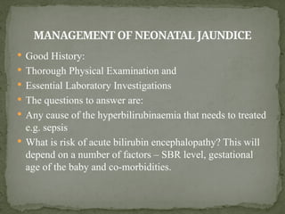  Good History:
 Thorough Physical Examination and
 Essential Laboratory Investigations
 The questions to answer are:
 Any cause of the hyperbilirubinaemia that needs to treated
e.g. sepsis
 What is risk of acute bilirubin encephalopathy? This will
depend on a number of factors – SBR level, gestational
age of the baby and co-morbidities.
MANAGEMENT OF NEONATAL JAUNDICE
 