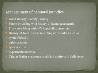  Good History: Family History
 Parent or sibling with history of jaundice/anaemia
 Previous sibling with NN hyperbilirubinaemia
 History of liver disease in sibling or disorders such as
 cystic fibrosis,
 galactosaemia,
 tyrosinaemia,
 hypermethionaemia,
 Crigler-Najjar syndrome or alpha1-antitrypsin deficiency.
Management of neonatal jaundice
 