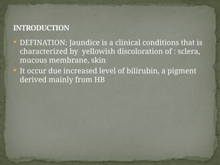  DEFINATION: Jaundice is a clinical conditions that is
characterized by yellowish discoloration of : sclera,
mucous membrane, skin
 It occur due increased level of bilirubin, a pigment
derived mainly from HB
INTRODUCTION
 