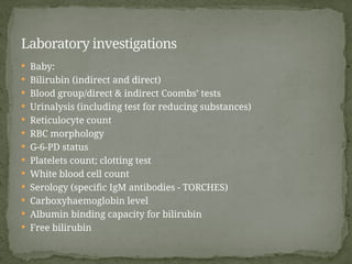  Baby:
 Bilirubin (indirect and direct)
 Blood group/direct & indirect Coombs’ tests
 Urinalysis (including test for reducing substances)
 Reticulocyte count
 RBC morphology
 G-6-PD status
 Platelets count; clotting test
 White blood cell count
 Serology (specific IgM antibodies - TORCHES)
 Carboxyhaemoglobin level
 Albumin binding capacity for bilirubin
 Free bilirubin
Laboratory investigations
 
