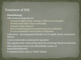  Phototherapy
 Effectiveness depends on:
 Amount of light energy emitted in effective wavelengths
 Distance from light source to the baby
 Amount of skin exposed
 Rate of underlying process generating excess bilirubin
 In vivo metabolism and excretion of bilirubin
 Indication: unconjugated bilirubin 16-18 mg/dl; lower in preterm
infants
 Contra indicated in obstructive jaundice
 Has significantly reduced the need for exchange blood transfusion
 Must simultaneously treat identifiable causes of
hyperbilirubinemia
 Prophylactically used in VLBW infants
Treatment of NNJ
 