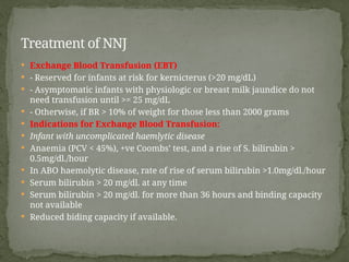  Exchange Blood Transfusion (EBT)
 - Reserved for infants at risk for kernicterus (>20 mg/dL)
 - Asymptomatic infants with physiologic or breast milk jaundice do not
need transfusion until >= 25 mg/dL
 - Otherwise, if BR > 10% of weight for those less than 2000 grams
 Indications for Exchange Blood Transfusion:
 Infant with uncomplicated haemlytic disease
 Anaemia (PCV < 45%), +ve Coombs’ test, and a rise of S. bilirubin >
0.5mg/dl./hour
 In ABO haemolytic disease, rate of rise of serum bilirubin >1.0mg/dl./hour
 Serum bilirubin > 20 mg/dl. at any time
 Serum bilirubin > 20 mg/dl. for more than 36 hours and binding capacity
not available
 Reduced biding capacity if available.
Treatment of NNJ
 