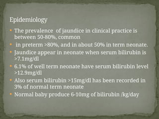  The prevalence of jaundice in clinical practice is
between 50-80%, common
 in preterm >80%, and in about 50% in term neonate.
 Jaundice appear in neonate when serum bilirubin is
>7.1mg/dl
 6.1% of well term neonate have serum bilirubin level
>12.9mg/dl
 Also serum bilirubin >15mg/dl has been recorded in
3% of normal term neonate
 Normal baby produce 6-10mg of bilirubin /kg/day
Epidemiology
 