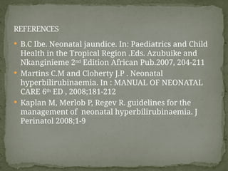  B.C Ibe. Neonatal jaundice. In: Paediatrics and Child
Health in the Tropical Region .Eds. Azubuike and
Nkanginieme 2nd
Edition African Pub.2007, 204-211
 Martins C.M and Cloherty J.P . Neonatal
hyperbilirubinaemia. In : MANUAL OF NEONATAL
CARE 6th
ED , 2008;181-212
 Kaplan M, Merlob P, Regev R. guidelines for the
management of neonatal hyperbilirubinaemia. J
Perinatol 2008;1-9
REFERENCES
 