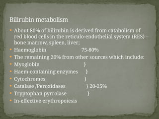  About 80% of bilirubin is derived from catabolism of
red blood cells in the reticulo-endothelial system (RES) –
bone marrow, spleen, liver;
 Haemoglobin 75-80%
 The remaining 20% from other sources which include:
 Myoglobin }
 Haem-containing enzymes }
 Cytochromes }
 Catalase /Peroxidases } 20-25%
 Tryptophan pyrrolase }
 In-effective erythropoiesis
Bilirubin metabolism
 