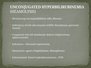 UNCONJUGATED HYPERBILIRUBINEMIA
(HEAMOLYSIS)
 Blood group incompatibilities( ABO, Rhesus)
 Deficiency of red cell enzymes (G6PD, Hexokinase, pyruvate
kinase)
 Congenital red cell membrane defects (eliptocytosis,
spherocytosis)
 Infections – Neonatal septicaemia
 Haemolytic agents (Naphthalene, Menepthone)
 Extravasated blood (cephalhaematoma , IVH)
 