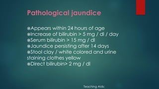 Pathological jaundice
Appears within 24 hours of age
Increase of bilirubin > 5 mg / dl / day
Serum bilirubin > 15 mg / dl
Jaundice persisting after 14 days
Stool clay / white colored and urine
staining clothes yellow
Direct bilirubin> 2 mg / dl
Teaching Aids:
 
