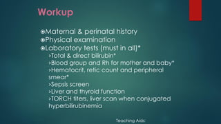 Workup
Maternal & perinatal history
Physical examination
Laboratory tests (must in all)*
›Total & direct bilirubin*
›Blood group and Rh for mother and baby*
›Hematocrit, retic count and peripheral
smear*
›Sepsis screen
›Liver and thyroid function
›TORCH titers, liver scan when conjugated
hyperbilirubinemia
Teaching Aids:
 