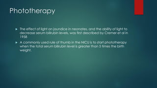Phototherapy
 The effect of light on jaundice in neonates, and the ability of light to
decrease serum bilirubin levels, was first described by Cremer et al in
1958
 A commonly used rule of thumb in the NICU is to start phototherapy
when the total serum bilirubin level is greater than 5 times the birth
weight.
 
