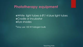 Phototherapy equipment
White light tubes 6-8*/ 4 blue light tubes
Cradle or incubator
Eye shades
*May use 150 W halogen bulb
Teaching Aids:
 