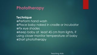 Phototherapy
Technique
Perform hand wash
Place baby naked in cradle or incubator
Fix eye shades
Keep baby at least 45 cm from lights, if
using closer monitor temperature of baby
Start phototherapy
Teaching Aids:
 