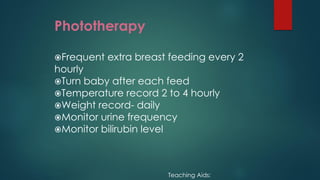 Phototherapy
Frequent extra breast feeding every 2
hourly
Turn baby after each feed
Temperature record 2 to 4 hourly
Weight record- daily
Monitor urine frequency
Monitor bilirubin level
Teaching Aids:
 