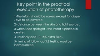 Key point in the practical
execution of phototherapy
1-The infant should be naked except for diaper
, eye to be covered
2- distance between the skin and light source .
3-when used spotlight , the infant is placed in
centre .
4- routinely add 10-15% extra fluid .
5- timing of follow -up S.B testing must be
individualized.
 