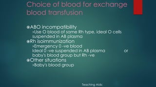 Choice of blood for exchange
blood transfusion
ABO incompatibility
›Use O blood of same Rh type, ideal O cells
suspended in AB plasma
Rh isoimmunization
›Emergency 0 -ve blood
Ideal 0 -ve suspended in AB plasma or
baby's blood group but Rh -ve
Other situations
›Baby's blood group
Teaching Aids:
 