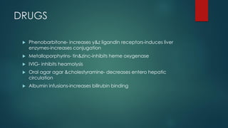 DRUGS
 Phenobarbitone- increases y&z ligandin receptors-induces liver
enzymes-increases conjugation
 Metalloporphyrins- tin&zinc-inhibits heme oxygenase
 IVIG- inhibits heamolysis
 Oral agar agar &cholestyramine- decreases entero hepatic
circulation
 Albumin infusions-increases bilirubin binding
 