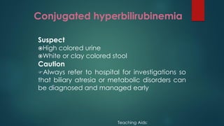 Conjugated hyperbilirubinemia
Suspect
High colored urine
White or clay colored stool
Caution
Always refer to hospital for investigations so
that biliary atresia or metabolic disorders can
be diagnosed and managed early
Teaching Aids:
 