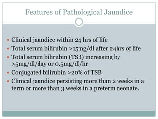 Features of Pathological Jaundice
 Clinical jaundice within 24 hrs of life
 Total serum bilirubin >15mg/dl after 24hrs of life
 Total serum bilirubin (TSB) increasing by
>5mg/dl/day or 0.5mg/dl/hr
 Conjugated bilirubin >20% of TSB
 Clinical jaundice persisting more than 2 weeks in a
term or more than 3 weeks in a preterm neonate.
 