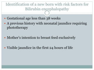 Identification of a new born with risk factors for
Bilirubin encephalopathy
 Gestational age less than 38 weeks
 A previous history with neonatal jaundice requiring
phototherapy
 Mother’s intention to breast feed exclusively
 Visible jaundice in the first 24 hours of life
 