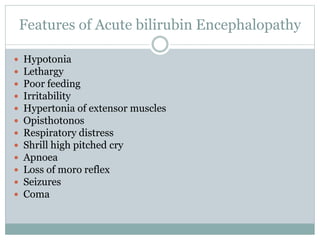 Features of Acute bilirubin Encephalopathy
 Hypotonia
 Lethargy
 Poor feeding
 Irritability
 Hypertonia of extensor muscles
 Opisthotonos
 Respiratory distress
 Shrill high pitched cry
 Apnoea
 Loss of moro reflex
 Seizures
 Coma
 