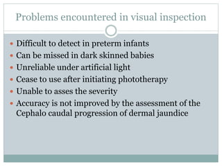 Problems encountered in visual inspection
 Difficult to detect in preterm infants
 Can be missed in dark skinned babies
 Unreliable under artificial light
 Cease to use after initiating phototherapy
 Unable to asses the severity
 Accuracy is not improved by the assessment of the
Cephalo caudal progression of dermal jaundice
 