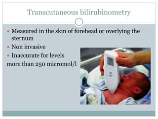 Transcutaneous bilirubinometry
 Measured in the skin of forehead or overlying the
sternum
 Non invasive
 Inaccurate for levels
more than 250 micromol/l
 