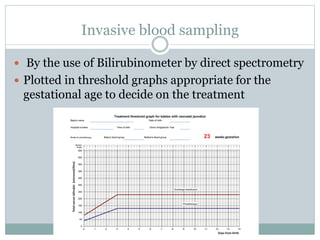 Invasive blood sampling
 By the use of Bilirubinometer by direct spectrometry
 Plotted in threshold graphs appropriate for the
gestational age to decide on the treatment
 