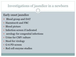 Investigations of jaundice in a newborn
Early onset jaundice
 Blood group and DAT
 Haemtocrit and FBC
 Blood picture
 Infection screen if indicated
 serology for congenital infections
 Urine for CMV culture
 Stool for virology
 G-6 PD screen
 Red cell enzyme studies
 