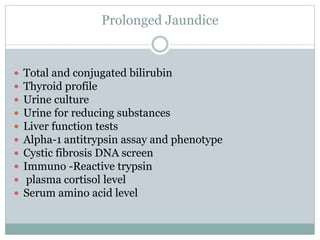 Prolonged Jaundice
 Total and conjugated bilirubin
 Thyroid profile
 Urine culture
 Urine for reducing substances
 Liver function tests
 Alpha-1 antitrypsin assay and phenotype
 Cystic fibrosis DNA screen
 Immuno -Reactive trypsin
 plasma cortisol level
 Serum amino acid level
 