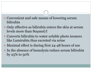  Convenient and safe means of lowering serum
bilirubin
 Only effective as bilirubin enters the skin at serum
levels more than 80µmol/l
 Converts bilirubin to water soluble photo isomers
like Lumirubin thus excreted via urine
 Maximal effect is during first 24-48 hours of use
 In the absence of hemolysis reduce serum bilirubin
by 25% to 50%
 