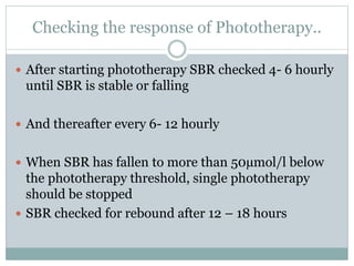 Checking the response of Phototherapy..
 After starting phototherapy SBR checked 4- 6 hourly
until SBR is stable or falling
 And thereafter every 6- 12 hourly
 When SBR has fallen to more than 50µmol/l below
the phototherapy threshold, single phototherapy
should be stopped
 SBR checked for rebound after 12 – 18 hours
 