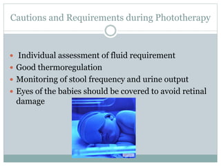 Cautions and Requirements during Phototherapy
 Individual assessment of fluid requirement
 Good thermoregulation
 Monitoring of stool frequency and urine output
 Eyes of the babies should be covered to avoid retinal
damage
 