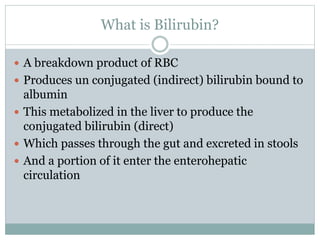 What is Bilirubin?
 A breakdown product of RBC
 Produces un conjugated (indirect) bilirubin bound to
albumin
 This metabolized in the liver to produce the
conjugated bilirubin (direct)
 Which passes through the gut and excreted in stools
 And a portion of it enter the enterohepatic
circulation
 