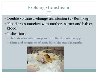 Exchange transfusion
 Double volume exchange transfusion (2×80ml/kg)
 Blood cross matched with mothers serum and babies
blood
 Indications
 Infants who fails to respond to optimal phototherapy
 Signs and symptoms of acute bilirubin encephalopathy
 