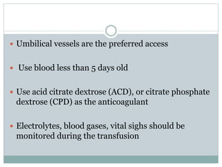  Umbilical vessels are the preferred access
 Use blood less than 5 days old
 Use acid citrate dextrose (ACD), or citrate phosphate
dextrose (CPD) as the anticoagulant
 Electrolytes, blood gases, vital sighs should be
monitored during the transfusion
 
