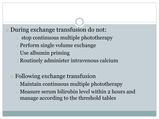 o During exchange transfusion do not:
o stop continuous multiple phototherapy
o Perform single volume exchange
o Use albumin priming
o Routinely administer intravenous calcium
 Following exchange transfusion
o Maintain continuous multiple phototherapy
o Measure serum bilirubin level within 2 hours and
manage according to the threshold tables
 