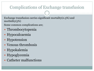 Complications of Exchange transfusion
Exchange transfusion carries significant mortality(0.3%) and
morbidity(5%)
Some common complications are;
 Thrombocytopenia
 Hypocalcaemia
 Hypotension
 Venous thrombosis
 Hypokalemia
 Hypoglycemia
 Catheter malfunctions
 