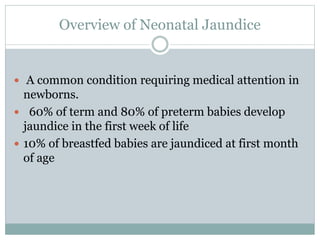Overview of Neonatal Jaundice
 A common condition requiring medical attention in
newborns.
 60% of term and 80% of preterm babies develop
jaundice in the first week of life
 10% of breastfed babies are jaundiced at first month
of age
 