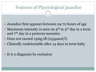  Jaundice first appears between 24-72 hours of age
 Maximum intensity is seen on 4th to 5th day in a term
and 7th day in a preterm neonates
 Does not exceed 15mg/dl (255μmol/l)
 Clinically undetectable after 14 days in term baby
 It is a diagnosis by exclusion
Features of Physiological jaundice
 