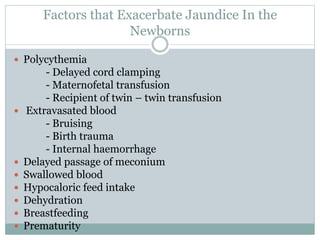 Factors that Exacerbate Jaundice In the
Newborns
 Polycythemia
- Delayed cord clamping
- Maternofetal transfusion
- Recipient of twin – twin transfusion
 Extravasated blood
- Bruising
- Birth trauma
- Internal haemorrhage
 Delayed passage of meconium
 Swallowed blood
 Hypocaloric feed intake
 Dehydration
 Breastfeeding
 Prematurity
 