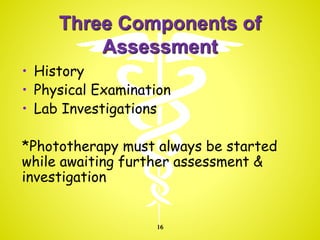 Three Components of
Assessment
• History
• Physical Examination
• Lab Investigations
*Phototherapy must always be started
while awaiting further assessment &
investigation
16
 