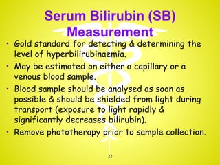 Serum Bilirubin (SB)
Measurement
• Gold standard for detecting & determining the
level of hyperbilirubinaemia.
• May be estimated on either a capillary or a
venous blood sample.
• Blood sample should be analysed as soon as
possible & should be shielded from light during
transport (exposure to light rapidly &
significantly decreases bilirubin).
• Remove phototherapy prior to sample collection.
22
 