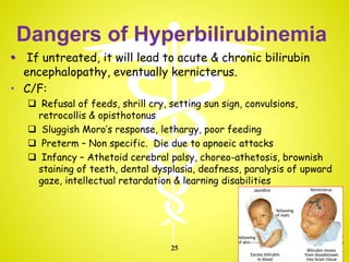 Dangers of Hyperbilirubinemia
• If untreated, it will lead to acute & chronic bilirubin
encephalopathy, eventually kernicterus.
• C/F:
 Refusal of feeds, shrill cry, setting sun sign, convulsions,
retrocollis & opisthotonus
 Sluggish Moro’s response, lethargy, poor feeding
 Preterm – Non specific. Die due to apnoeic attacks
 Infancy – Athetoid cerebral palsy, choreo-athetosis, brownish
staining of teeth, dental dysplasia, deafness, paralysis of upward
gaze, intellectual retardation & learning disabilities
25
 