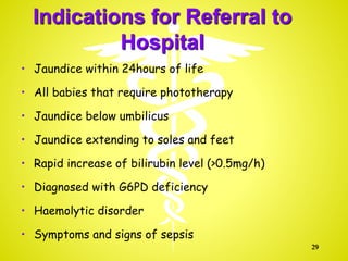 Indications for Referral to
Hospital
• Jaundice within 24hours of life
• All babies that require phototherapy
• Jaundice below umbilicus
• Jaundice extending to soles and feet
• Rapid increase of bilirubin level (>0.5mg/h)
• Diagnosed with G6PD deficiency
• Haemolytic disorder
• Symptoms and signs of sepsis
29
 
