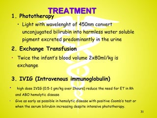 TREATMENT
1. Phototherapy
• Light with wavelenght of 450nm convert
unconjugated bilirubin into harmless water soluble
pigment excreted predominantly in the urine
2. Exchange Transfusion
• Twice the infant’s blood volume 2x80ml/kg is
exchange
3. IVIG (Intravenous immunoglobulin)
• high dose IVIG (0.5-1 gm/kg over 2hours) reduce the need for ET in Rh
and ABO hemolytic disease
• Give as early as possible in hemolytic disease with positive Coomb’s test or
when the serum bilirubin increasing despite intensive phototherapy.
31
 