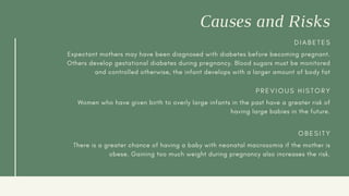 Causes and Risks
D I A B E T E S
Expectant mothers may have been diagnosed with diabetes before becoming pregnant.
Others develop gestational diabetes during pregnancy. Blood sugars must be monitored
and controlled otherwise, the infant develops with a larger amount of body fat
P R E V I O U S H I S T O R Y
Women who have given birth to overly large infants in the past have a greater risk of
having large babies in the future.
O B E S I T Y
There is a greater chance of having a baby with neonatal macrosomia if the mother is
obese. Gaining too much weight during pregnancy also increases the risk.
 