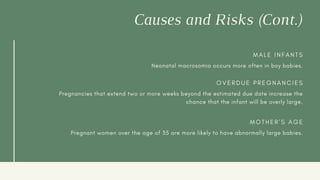 Causes and Risks (Cont.)
M A L E I N F A N T S
Neonatal macrosomia occurs more often in boy babies.
O V E R D U E P R E G N A N C I E S
Pregnancies that extend two or more weeks beyond the estimated due date increase the
chance that the infant will be overly large.
M O T H E R ' S A G E
Pregnant women over the age of 35 are more likely to have abnormally large babies.
 