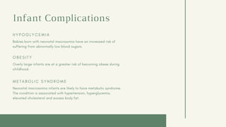 Infant Complications
H Y P O G L Y C E M I A
Babies born with neonatal macrosomia have an increased risk of
suffering from abnormally low blood sugars.
O B E S I T Y
Overly large infants are at a greater risk of becoming obese during
childhood.
M E T A B O L I C S Y N D R O M E
Neonatal macrosomia infants are likely to have metabolic syndrome.
The condition is associated with hypertension, hyperglycemia,
elevated cholesterol and excess body fat.
 