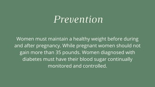 Prevention
Women must maintain a healthy weight before during
and after pregnancy. While pregnant women should not
gain more than 35 pounds. Women diagnosed with
diabetes must have their blood sugar continually
monitored and controlled.
 