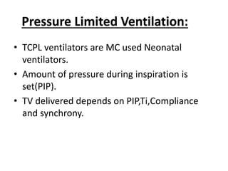 Pressure Limited Ventilation:
• TCPL ventilators are MC used Neonatal
ventilators.
• Amount of pressure during inspiration is
set(PIP).
• TV delivered depends on PIP,Ti,Compliance
and synchrony.
 